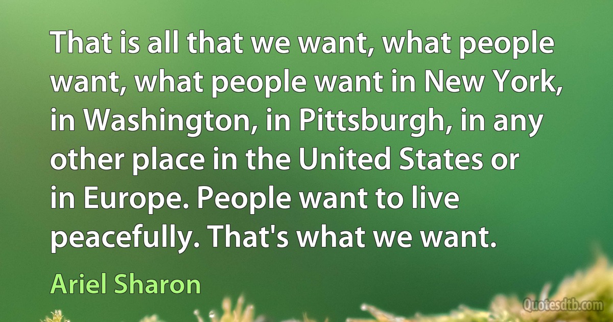 That is all that we want, what people want, what people want in New York, in Washington, in Pittsburgh, in any other place in the United States or in Europe. People want to live peacefully. That's what we want. (Ariel Sharon)