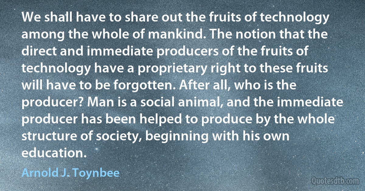 We shall have to share out the fruits of technology among the whole of mankind. The notion that the direct and immediate producers of the fruits of technology have a proprietary right to these fruits will have to be forgotten. After all, who is the producer? Man is a social animal, and the immediate producer has been helped to produce by the whole structure of society, beginning with his own education. (Arnold J. Toynbee)