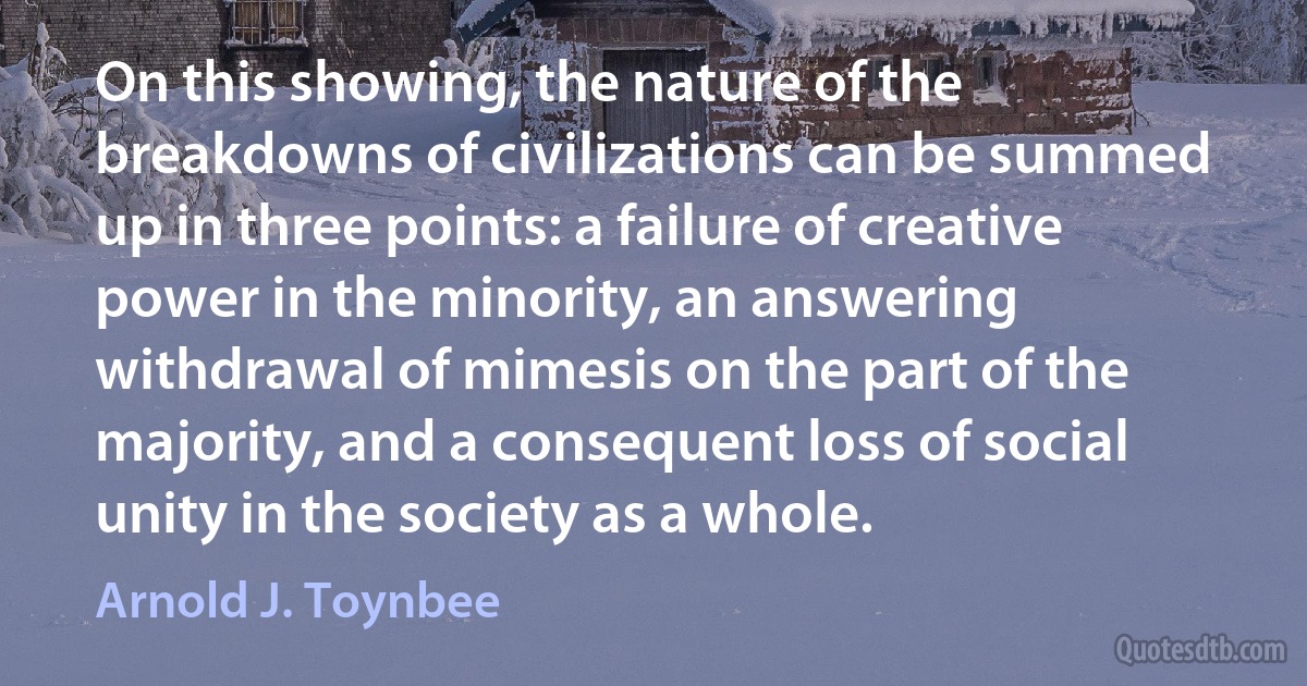 On this showing, the nature of the breakdowns of civilizations can be summed up in three points: a failure of creative power in the minority, an answering withdrawal of mimesis on the part of the majority, and a consequent loss of social unity in the society as a whole. (Arnold J. Toynbee)