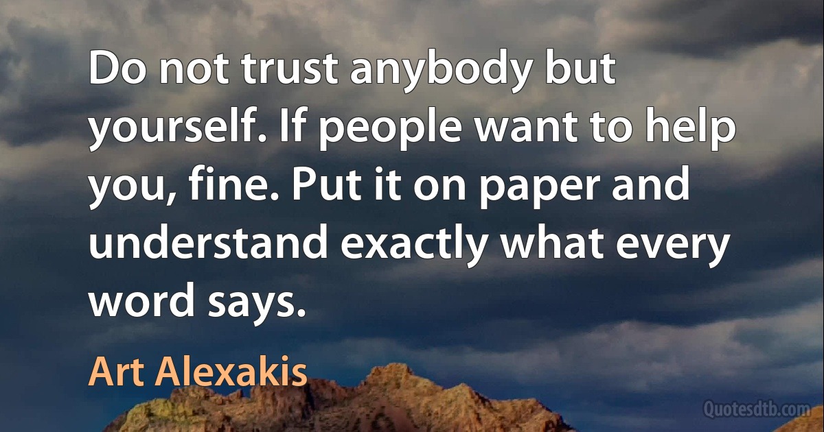 Do not trust anybody but yourself. If people want to help you, fine. Put it on paper and understand exactly what every word says. (Art Alexakis)