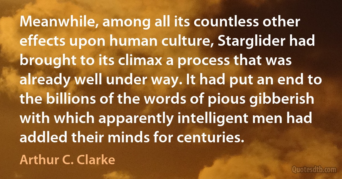 Meanwhile, among all its countless other effects upon human culture, Starglider had brought to its climax a process that was already well under way. It had put an end to the billions of the words of pious gibberish with which apparently intelligent men had addled their minds for centuries. (Arthur C. Clarke)