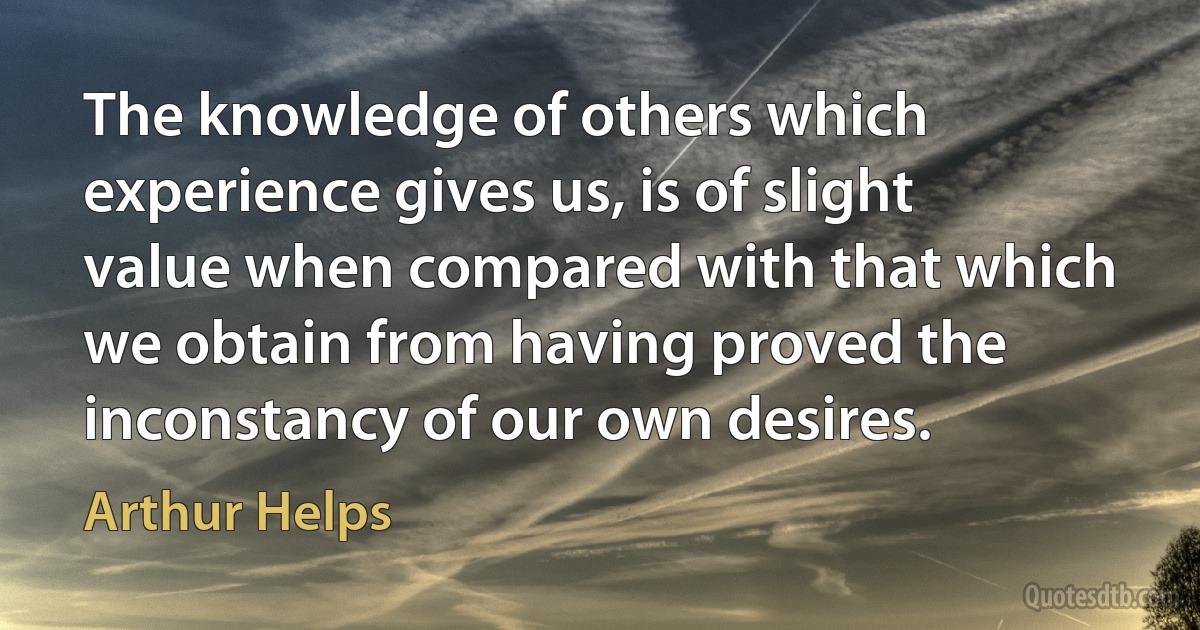 The knowledge of others which experience gives us, is of slight value when compared with that which we obtain from having proved the inconstancy of our own desires. (Arthur Helps)