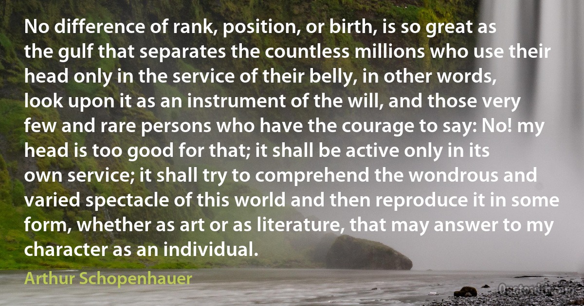 No difference of rank, position, or birth, is so great as the gulf that separates the countless millions who use their head only in the service of their belly, in other words, look upon it as an instrument of the will, and those very few and rare persons who have the courage to say: No! my head is too good for that; it shall be active only in its own service; it shall try to comprehend the wondrous and varied spectacle of this world and then reproduce it in some form, whether as art or as literature, that may answer to my character as an individual. (Arthur Schopenhauer)