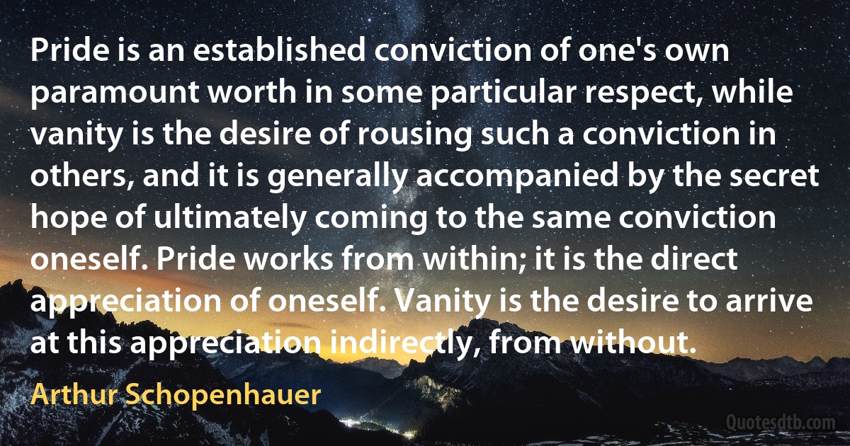 Pride is an established conviction of one's own paramount worth in some particular respect, while vanity is the desire of rousing such a conviction in others, and it is generally accompanied by the secret hope of ultimately coming to the same conviction oneself. Pride works from within; it is the direct appreciation of oneself. Vanity is the desire to arrive at this appreciation indirectly, from without. (Arthur Schopenhauer)