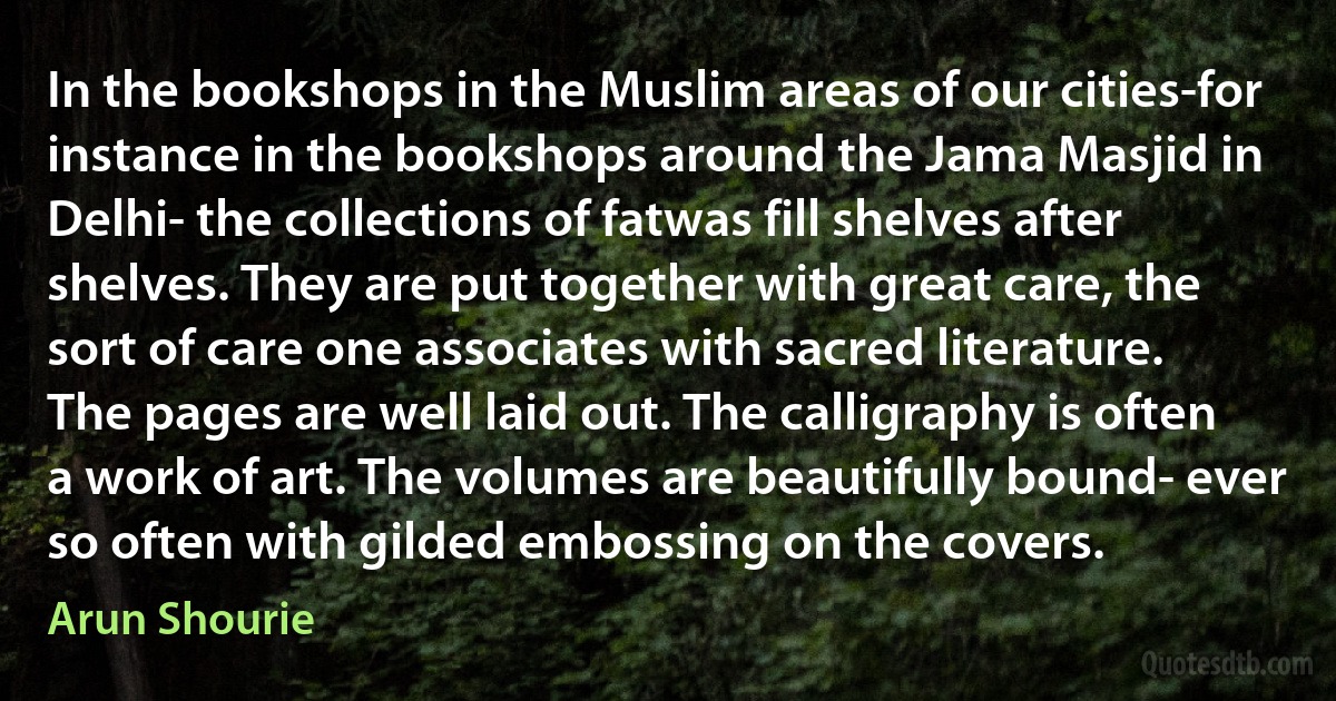 In the bookshops in the Muslim areas of our cities-for instance in the bookshops around the Jama Masjid in Delhi- the collections of fatwas fill shelves after shelves. They are put together with great care, the sort of care one associates with sacred literature. The pages are well laid out. The calligraphy is often a work of art. The volumes are beautifully bound- ever so often with gilded embossing on the covers. (Arun Shourie)