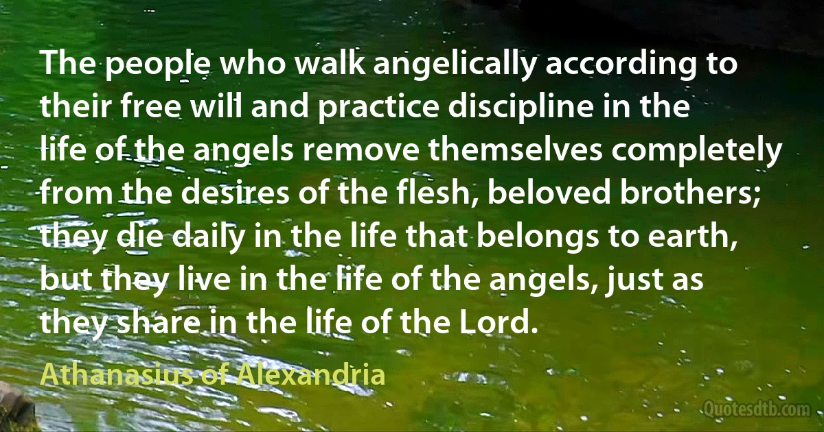 The people who walk angelically according to their free will and practice discipline in the life of the angels remove themselves completely from the desires of the flesh, beloved brothers; they die daily in the life that belongs to earth, but they live in the life of the angels, just as they share in the life of the Lord. (Athanasius of Alexandria)