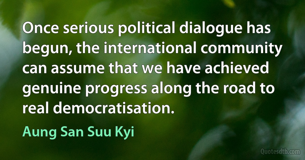 Once serious political dialogue has begun, the international community can assume that we have achieved genuine progress along the road to real democratisation. (Aung San Suu Kyi)