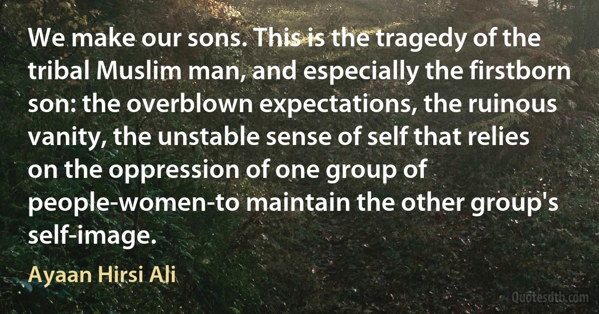 We make our sons. This is the tragedy of the tribal Muslim man, and especially the firstborn son: the overblown expectations, the ruinous vanity, the unstable sense of self that relies on the oppression of one group of people-women-to maintain the other group's self-image. (Ayaan Hirsi Ali)