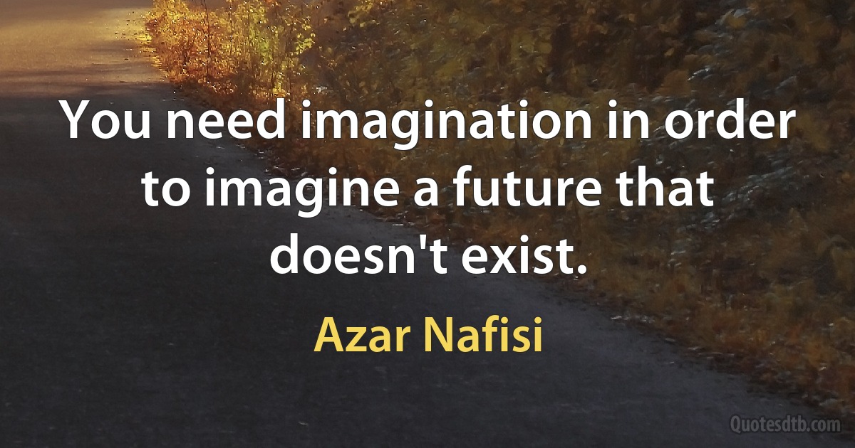 You need imagination in order to imagine a future that doesn't exist. (Azar Nafisi)