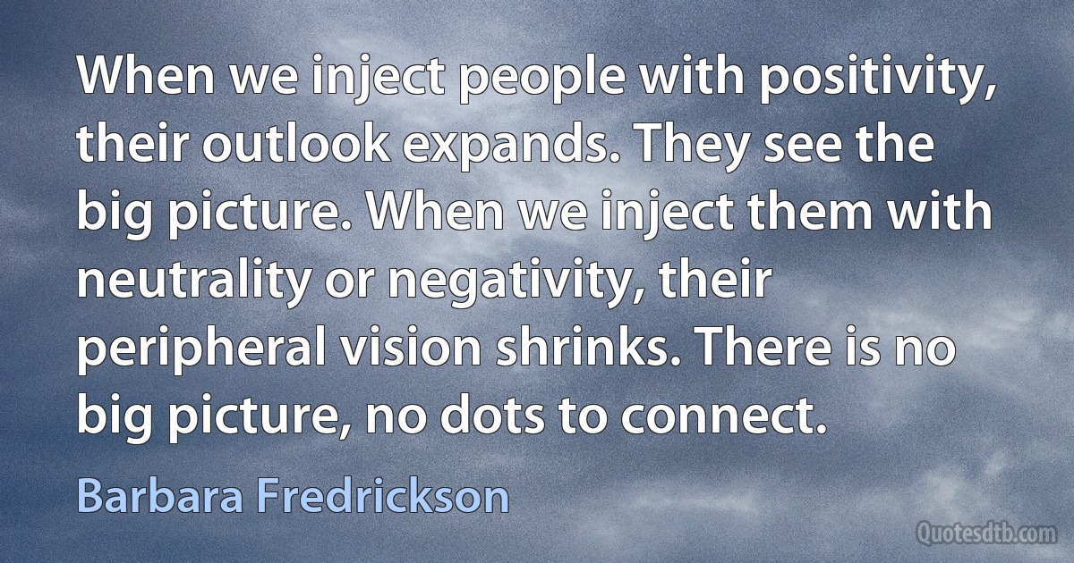 When we inject people with positivity, their outlook expands. They see the big picture. When we inject them with neutrality or negativity, their peripheral vision shrinks. There is no big picture, no dots to connect. (Barbara Fredrickson)