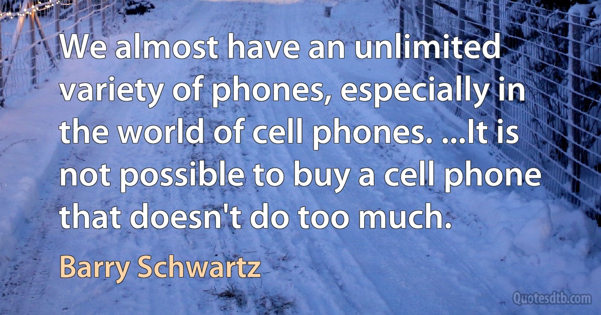 We almost have an unlimited variety of phones, especially in the world of cell phones. ...It is not possible to buy a cell phone that doesn't do too much. (Barry Schwartz)