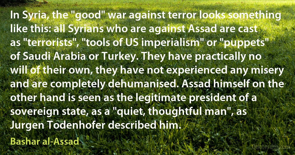 In Syria, the "good" war against terror looks something like this: all Syrians who are against Assad are cast as "terrorists", "tools of US imperialism" or "puppets" of Saudi Arabia or Turkey. They have practically no will of their own, they have not experienced any misery and are completely dehumanised. Assad himself on the other hand is seen as the legitimate president of a sovereign state, as a "quiet, thoughtful man", as Jurgen Todenhofer described him. (Bashar al-Assad)