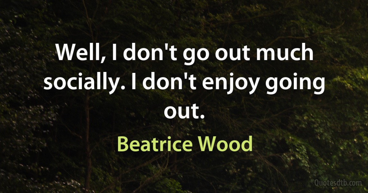 Well, I don't go out much socially. I don't enjoy going out. (Beatrice Wood)