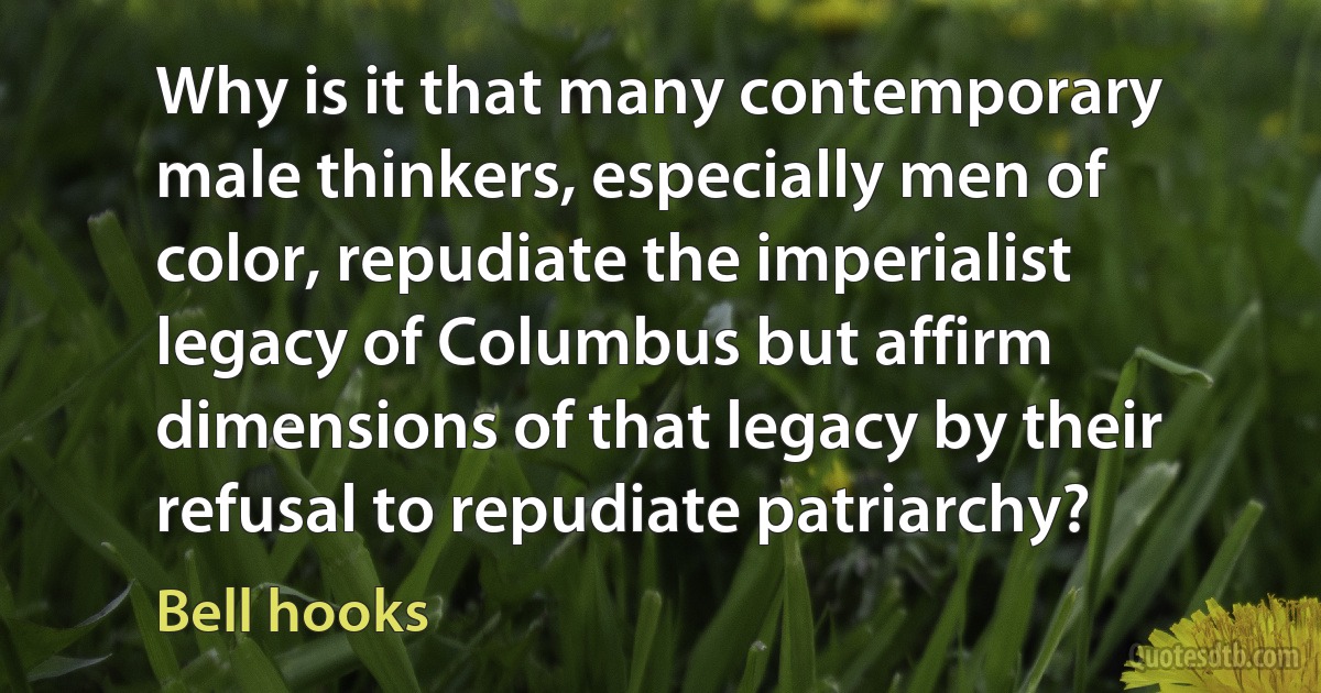 Why is it that many contemporary male thinkers, especially men of color, repudiate the imperialist legacy of Columbus but affirm dimensions of that legacy by their refusal to repudiate patriarchy? (Bell hooks)