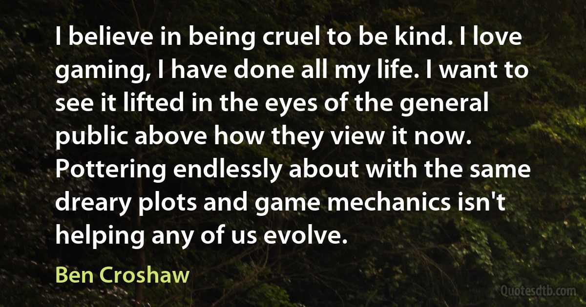 I believe in being cruel to be kind. I love gaming, I have done all my life. I want to see it lifted in the eyes of the general public above how they view it now. Pottering endlessly about with the same dreary plots and game mechanics isn't helping any of us evolve. (Ben Croshaw)