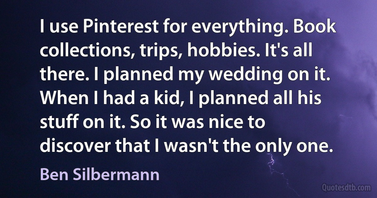 I use Pinterest for everything. Book collections, trips, hobbies. It's all there. I planned my wedding on it. When I had a kid, I planned all his stuff on it. So it was nice to discover that I wasn't the only one. (Ben Silbermann)