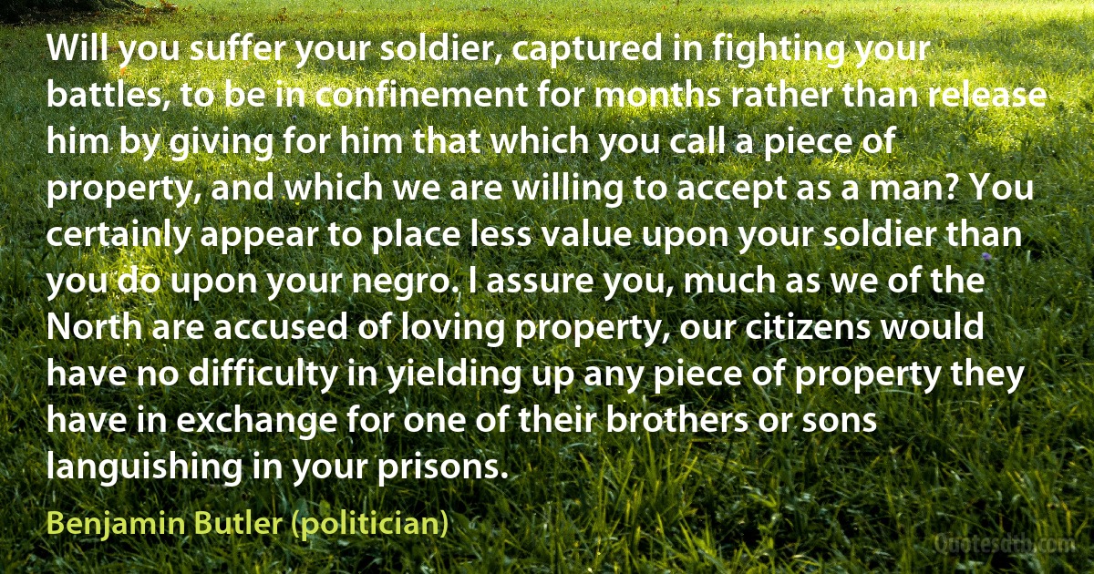 Will you suffer your soldier, captured in fighting your battles, to be in confinement for months rather than release him by giving for him that which you call a piece of property, and which we are willing to accept as a man? You certainly appear to place less value upon your soldier than you do upon your negro. I assure you, much as we of the North are accused of loving property, our citizens would have no difficulty in yielding up any piece of property they have in exchange for one of their brothers or sons languishing in your prisons. (Benjamin Butler (politician))