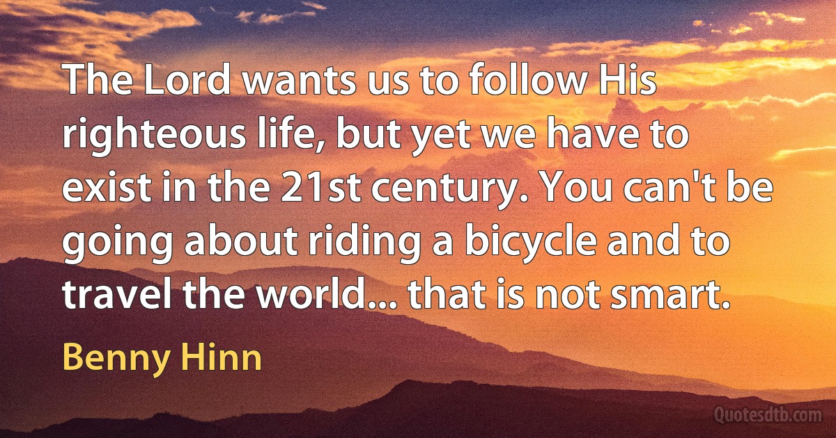 The Lord wants us to follow His righteous life, but yet we have to exist in the 21st century. You can't be going about riding a bicycle and to travel the world... that is not smart. (Benny Hinn)