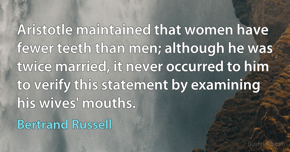 Aristotle maintained that women have fewer teeth than men; although he was twice married, it never occurred to him to verify this statement by examining his wives' mouths. (Bertrand Russell)