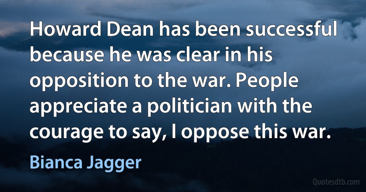 Howard Dean has been successful because he was clear in his opposition to the war. People appreciate a politician with the courage to say, I oppose this war. (Bianca Jagger)