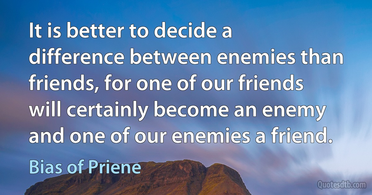 It is better to decide a difference between enemies than friends, for one of our friends will certainly become an enemy and one of our enemies a friend. (Bias of Priene)