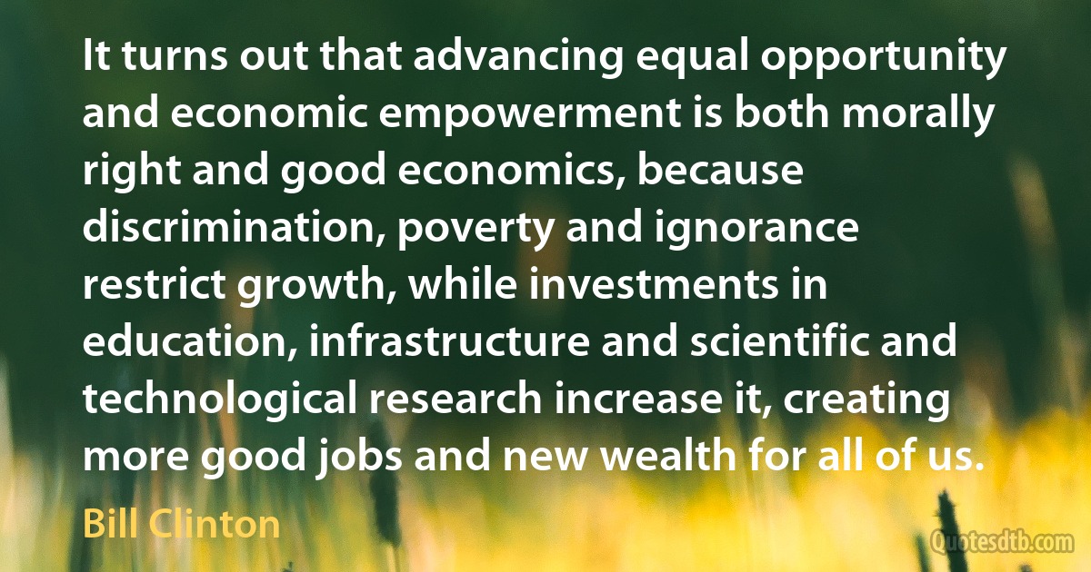 It turns out that advancing equal opportunity and economic empowerment is both morally right and good economics, because discrimination, poverty and ignorance restrict growth, while investments in education, infrastructure and scientific and technological research increase it, creating more good jobs and new wealth for all of us. (Bill Clinton)