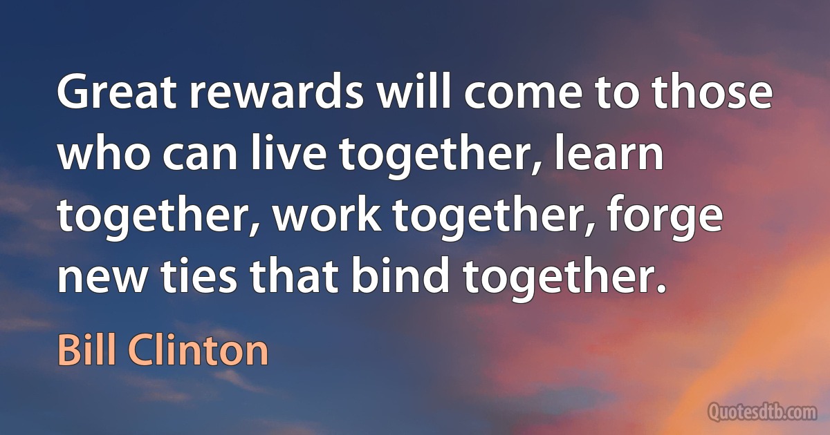 Great rewards will come to those who can live together, learn together, work together, forge new ties that bind together. (Bill Clinton)