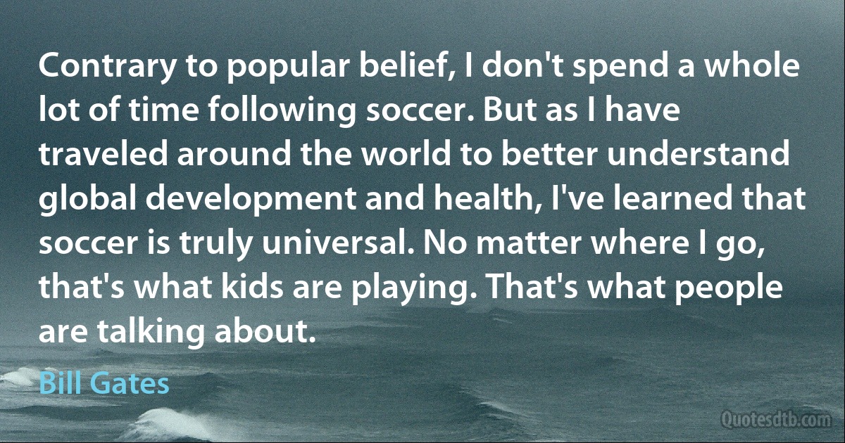 Contrary to popular belief, I don't spend a whole lot of time following soccer. But as I have traveled around the world to better understand global development and health, I've learned that soccer is truly universal. No matter where I go, that's what kids are playing. That's what people are talking about. (Bill Gates)