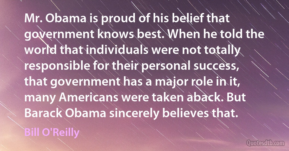 Mr. Obama is proud of his belief that government knows best. When he told the world that individuals were not totally responsible for their personal success, that government has a major role in it, many Americans were taken aback. But Barack Obama sincerely believes that. (Bill O'Reilly)