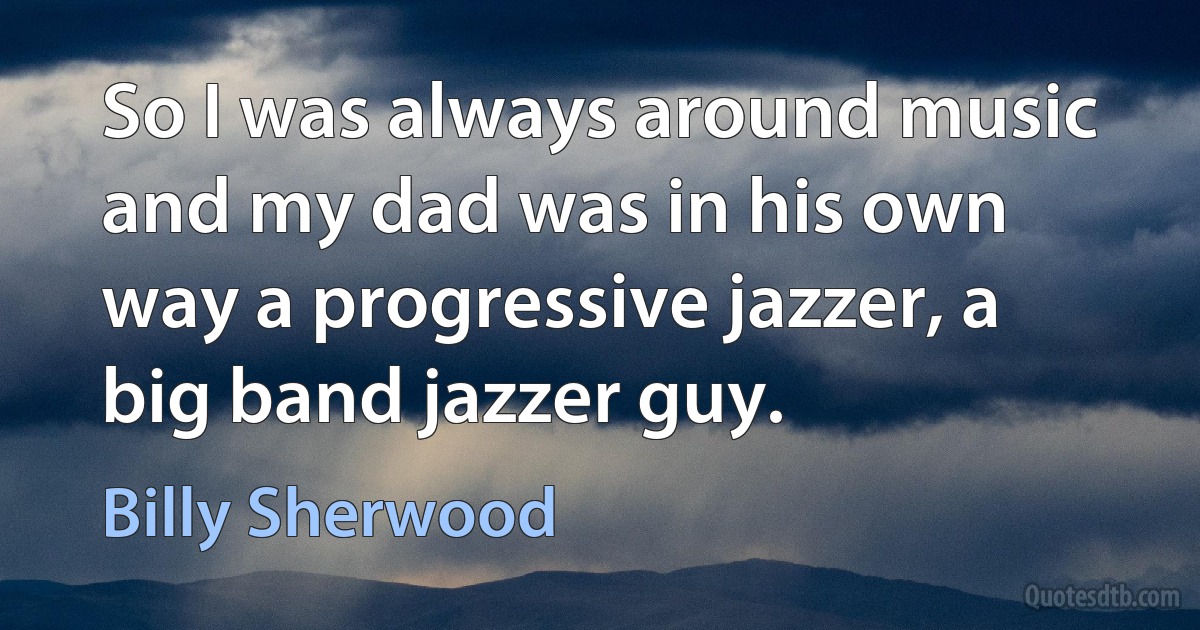 So I was always around music and my dad was in his own way a progressive jazzer, a big band jazzer guy. (Billy Sherwood)