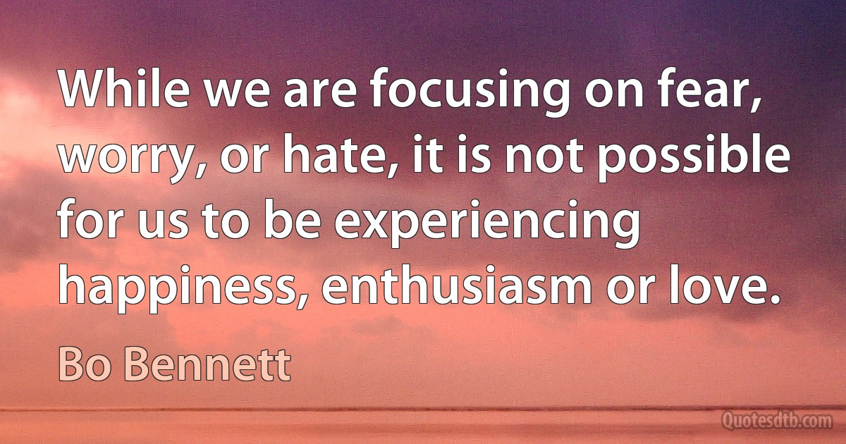 While we are focusing on fear, worry, or hate, it is not possible for us to be experiencing happiness, enthusiasm or love. (Bo Bennett)