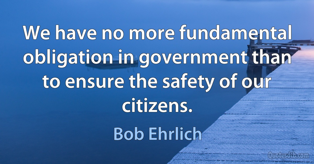 We have no more fundamental obligation in government than to ensure the safety of our citizens. (Bob Ehrlich)