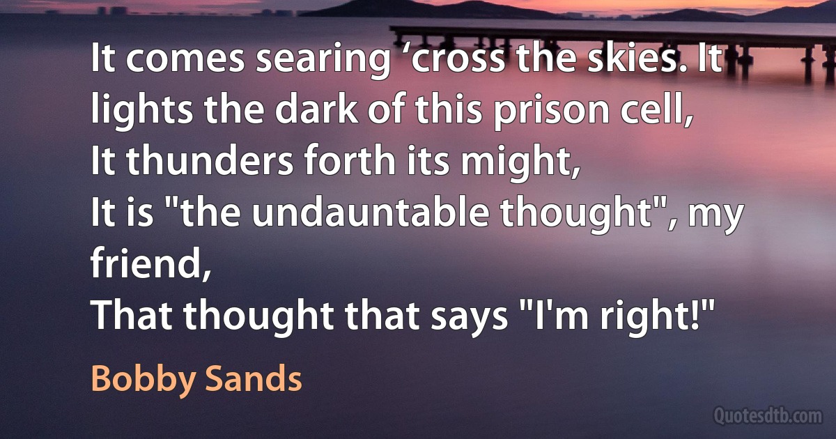 It comes searing ‘cross the skies. It lights the dark of this prison cell,
It thunders forth its might,
It is "the undauntable thought", my friend,
That thought that says "I'm right!" (Bobby Sands)