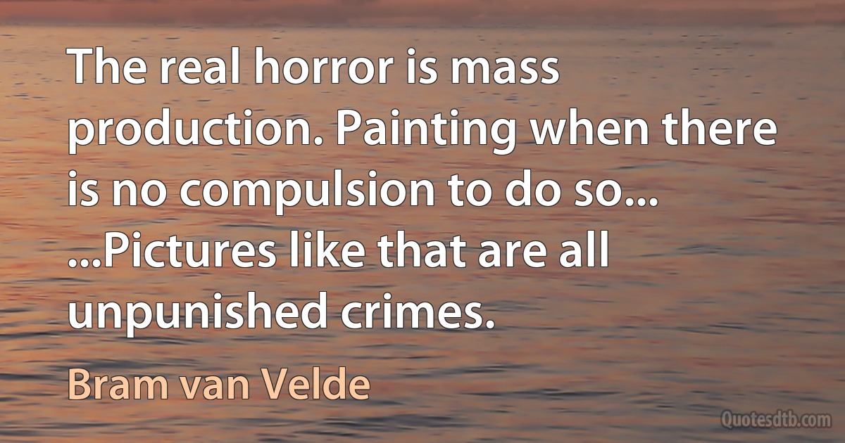 The real horror is mass production. Painting when there is no compulsion to do so... ...Pictures like that are all unpunished crimes. (Bram van Velde)