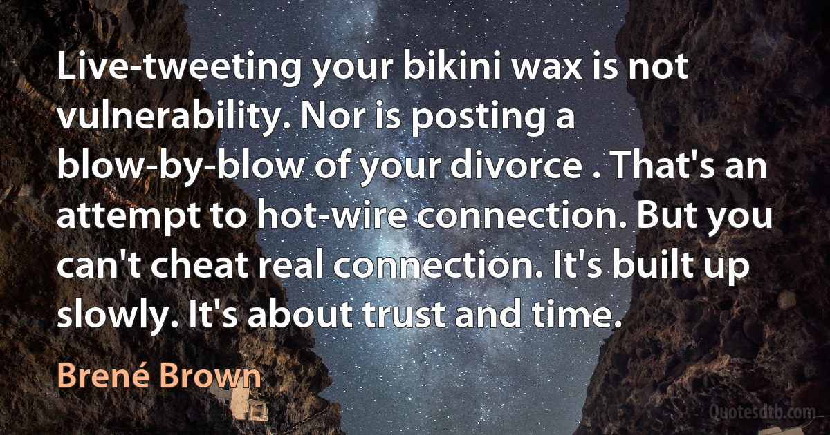 Live-tweeting your bikini wax is not vulnerability. Nor is posting a blow-by-blow of your divorce . That's an attempt to hot-wire connection. But you can't cheat real connection. It's built up slowly. It's about trust and time. (Brené Brown)