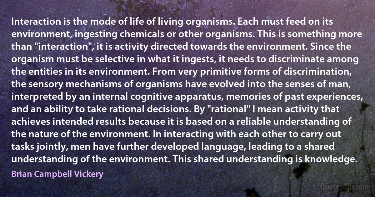 Interaction is the mode of life of living organisms. Each must feed on its environment, ingesting chemicals or other organisms. This is something more than "interaction", it is activity directed towards the environment. Since the organism must be selective in what it ingests, it needs to discriminate among the entities in its environment. From very primitive forms of discrimination, the sensory mechanisms of organisms have evolved into the senses of man, interpreted by an internal cognitive apparatus, memories of past experiences, and an ability to take rational decisions. By "rational" I mean activity that achieves intended results because it is based on a reliable understanding of the nature of the environment. In interacting with each other to carry out tasks jointly, men have further developed language, leading to a shared understanding of the environment. This shared understanding is knowledge. (Brian Campbell Vickery)