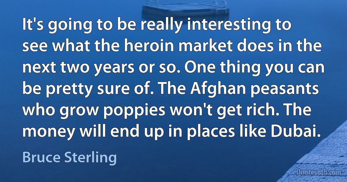 It's going to be really interesting to see what the heroin market does in the next two years or so. One thing you can be pretty sure of. The Afghan peasants who grow poppies won't get rich. The money will end up in places like Dubai. (Bruce Sterling)