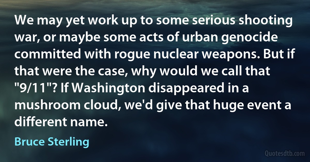 We may yet work up to some serious shooting war, or maybe some acts of urban genocide committed with rogue nuclear weapons. But if that were the case, why would we call that "9/11"? If Washington disappeared in a mushroom cloud, we'd give that huge event a different name. (Bruce Sterling)