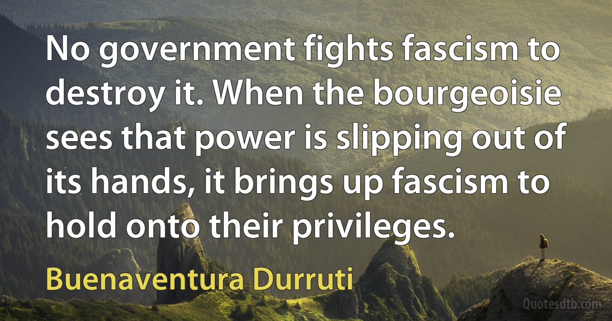 No government fights fascism to destroy it. When the bourgeoisie sees that power is slipping out of its hands, it brings up fascism to hold onto their privileges. (Buenaventura Durruti)