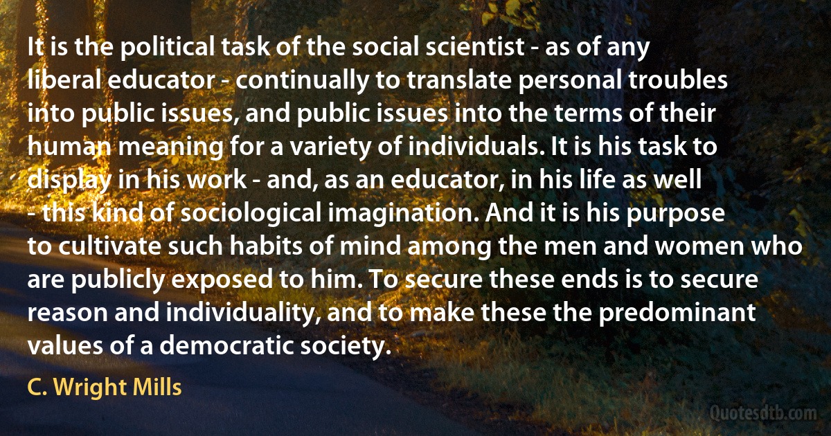 It is the political task of the social scientist - as of any liberal educator - continually to translate personal troubles into public issues, and public issues into the terms of their human meaning for a variety of individuals. It is his task to display in his work - and, as an educator, in his life as well - this kind of sociological imagination. And it is his purpose to cultivate such habits of mind among the men and women who are publicly exposed to him. To secure these ends is to secure reason and individuality, and to make these the predominant values of a democratic society. (C. Wright Mills)