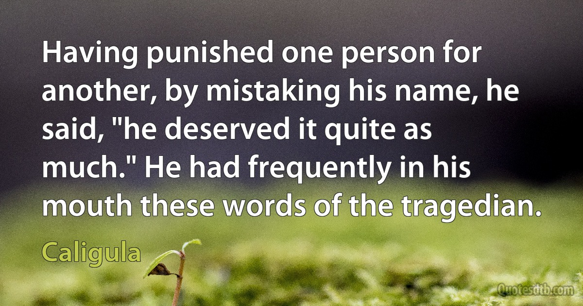 Having punished one person for another, by mistaking his name, he said, "he deserved it quite as much." He had frequently in his mouth these words of the tragedian. (Caligula)