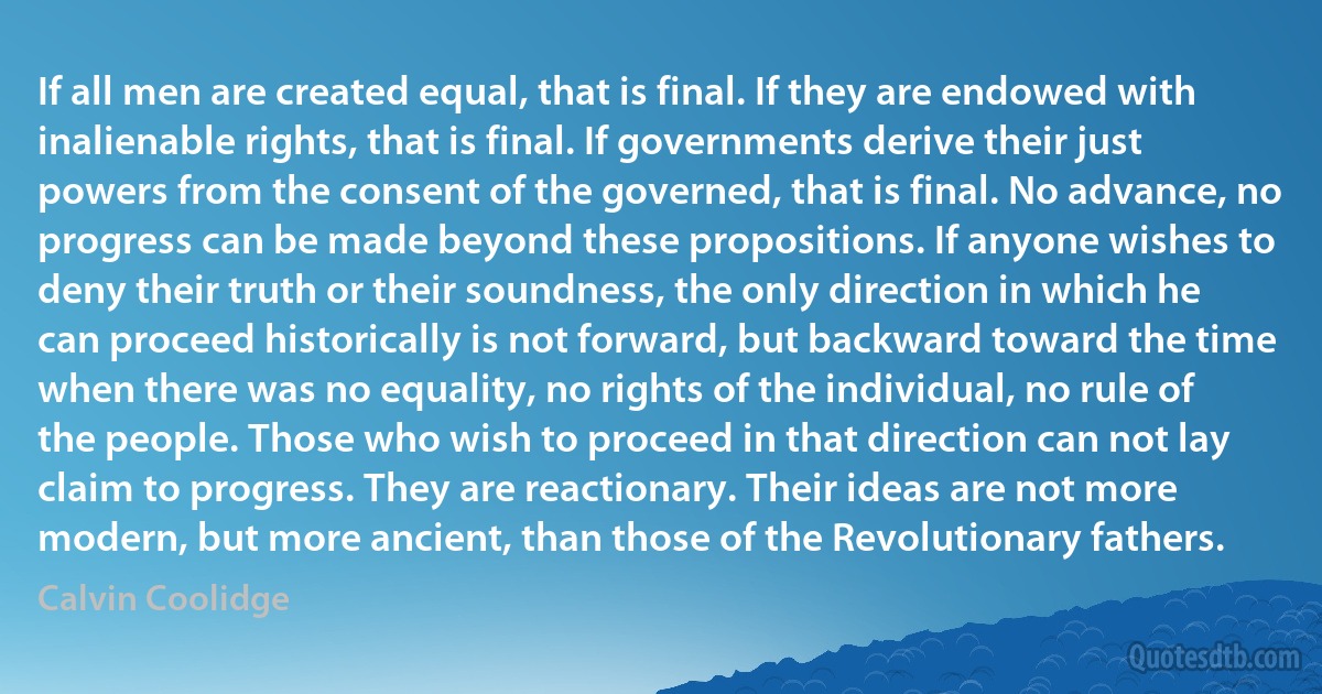 If all men are created equal, that is final. If they are endowed with inalienable rights, that is final. If governments derive their just powers from the consent of the governed, that is final. No advance, no progress can be made beyond these propositions. If anyone wishes to deny their truth or their soundness, the only direction in which he can proceed historically is not forward, but backward toward the time when there was no equality, no rights of the individual, no rule of the people. Those who wish to proceed in that direction can not lay claim to progress. They are reactionary. Their ideas are not more modern, but more ancient, than those of the Revolutionary fathers. (Calvin Coolidge)