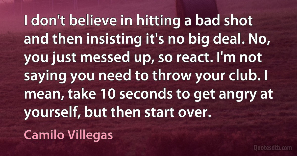 I don't believe in hitting a bad shot and then insisting it's no big deal. No, you just messed up, so react. I'm not saying you need to throw your club. I mean, take 10 seconds to get angry at yourself, but then start over. (Camilo Villegas)