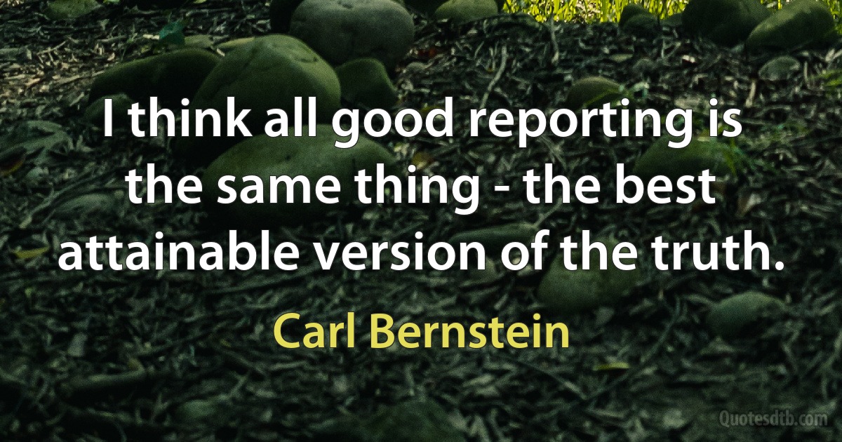 I think all good reporting is the same thing - the best attainable version of the truth. (Carl Bernstein)