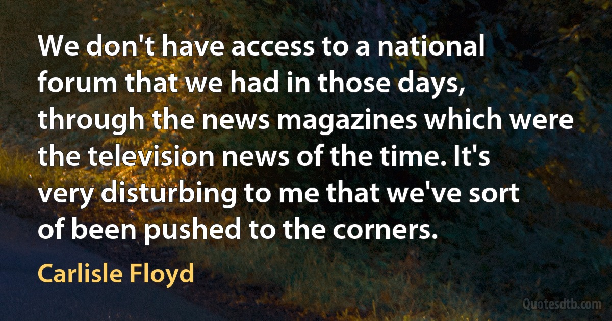 We don't have access to a national forum that we had in those days, through the news magazines which were the television news of the time. It's very disturbing to me that we've sort of been pushed to the corners. (Carlisle Floyd)