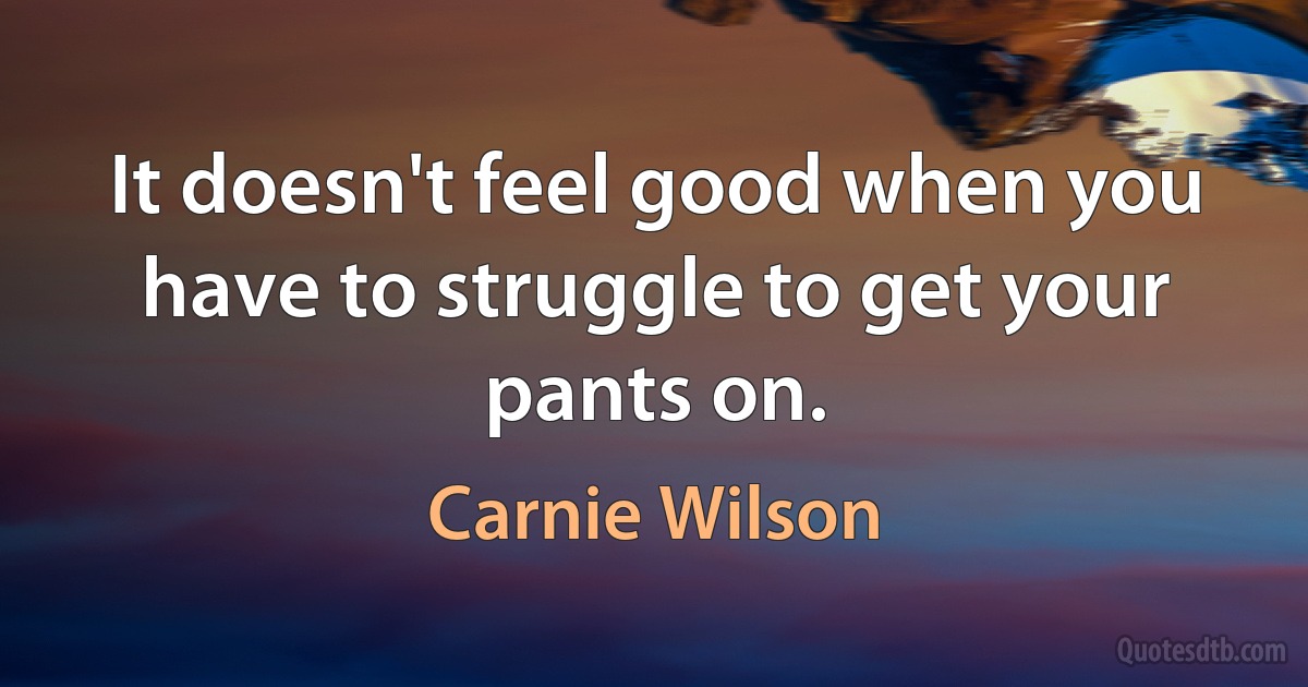 It doesn't feel good when you have to struggle to get your pants on. (Carnie Wilson)