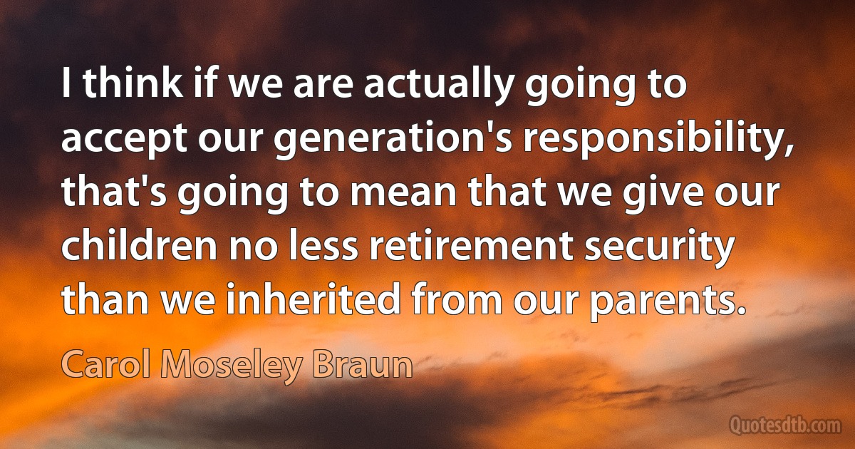 I think if we are actually going to accept our generation's responsibility, that's going to mean that we give our children no less retirement security than we inherited from our parents. (Carol Moseley Braun)