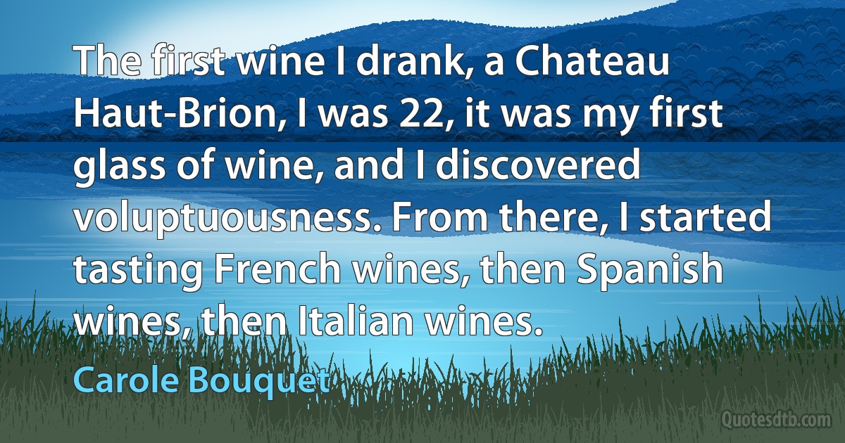 The first wine I drank, a Chateau Haut-Brion, I was 22, it was my first glass of wine, and I discovered voluptuousness. From there, I started tasting French wines, then Spanish wines, then Italian wines. (Carole Bouquet)