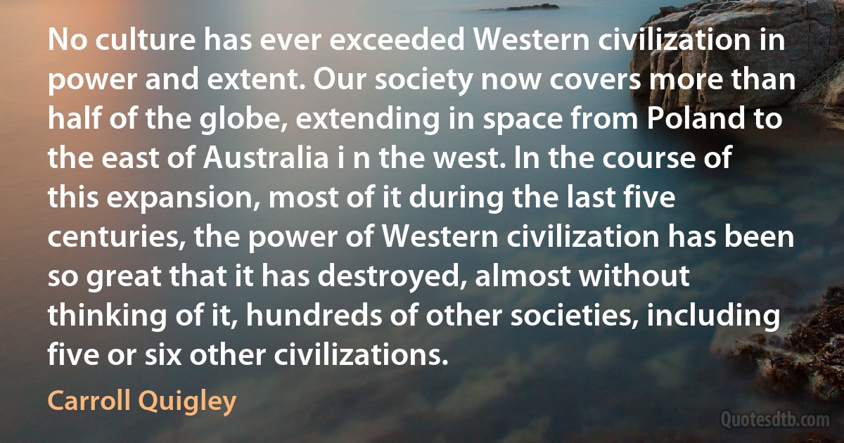 No culture has ever exceeded Western civilization in power and extent. Our society now covers more than half of the globe, extending in space from Poland to the east of Australia i n the west. In the course of this expansion, most of it during the last five centuries, the power of Western civilization has been so great that it has destroyed, almost without thinking of it, hundreds of other societies, including five or six other civilizations. (Carroll Quigley)