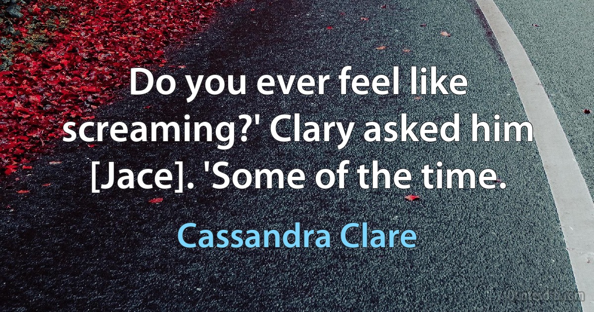 Do you ever feel like screaming?' Clary asked him [Jace]. 'Some of the time. (Cassandra Clare)